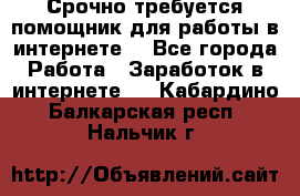Срочно требуется помощник для работы в интернете. - Все города Работа » Заработок в интернете   . Кабардино-Балкарская респ.,Нальчик г.